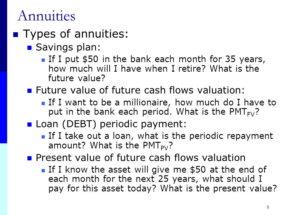 4 Annuities Annuity Definition: A level steam of cash flows for a fixed period of time Each payment is for the same amount The time between payments is always the same Timing for annuities: Ordinary Annuity (Mortgage contracts) Payments are made at the end of each period The day you sign the contract, you do not make a payment Annuity due (Lease contracts) Payments are made at the beginning of each period