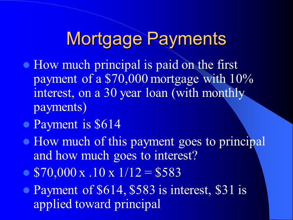 Mortgage Payments How much principal is paid on the first payment of a $70,000 mortgage with 10% interest, on a 30 year loan (with monthly payments) Payment is $614 How much of this payment goes to principal and how much goes to interest.