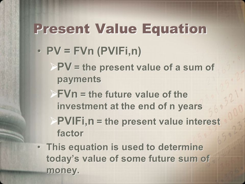 Present Value Equation PV = FVn (PVIFi,n)  PV = the present value of a sum of payments  FVn = the future value of the investment at the end of n years  PVIFi,n = the present value interest factor This equation is used to determine today’s value of some future sum of money.