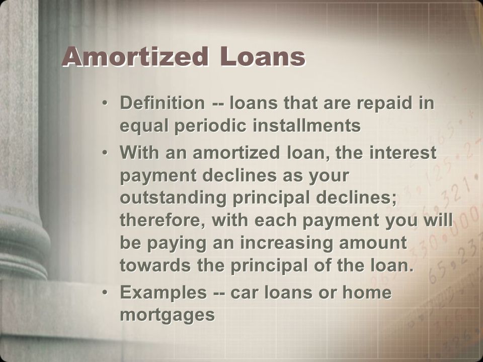 Amortized Loans Definition -- loans that are repaid in equal periodic installments With an amortized loan, the interest payment declines as your outstanding principal declines; therefore, with each payment you will be paying an increasing amount towards the principal of the loan.