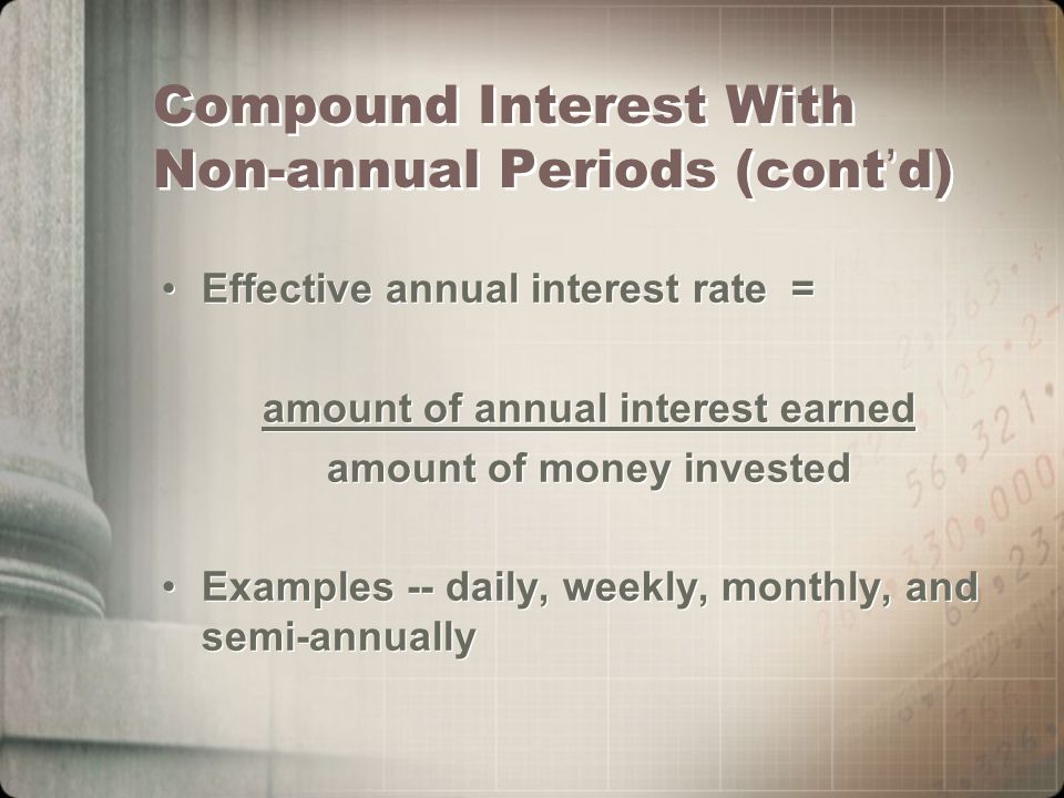 Compound Interest With Non-annual Periods (cont ’ d) Effective annual interest rate = amount of annual interest earned amount of money invested Examples -- daily, weekly, monthly, and semi-annually Effective annual interest rate = amount of annual interest earned amount of money invested Examples -- daily, weekly, monthly, and semi-annually