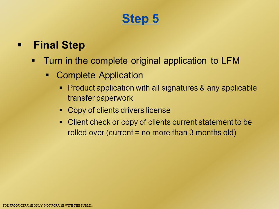 Step 5  Final Step  Turn in the complete original application to LFM  Complete Application  Product application with all signatures & any applicable transfer paperwork  Copy of clients drivers license  Client check or copy of clients current statement to be rolled over (current = no more than 3 months old) FOR PRODUCER USE ONLY.
