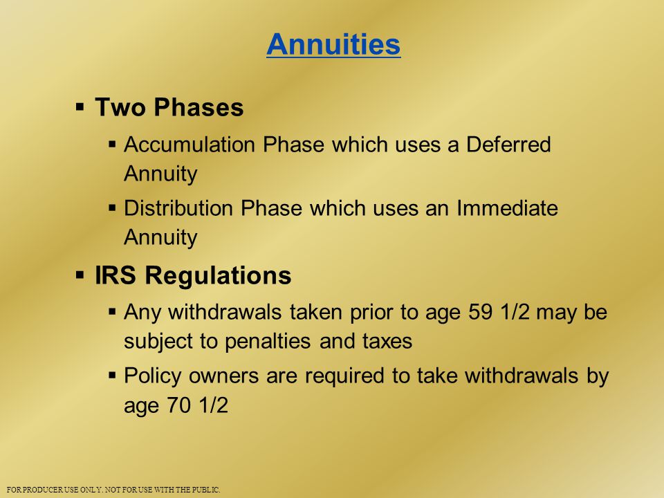 Annuities  Two Phases  Accumulation Phase which uses a Deferred Annuity  Distribution Phase which uses an Immediate Annuity  IRS Regulations  Any withdrawals taken prior to age 59 1/2 may be subject to penalties and taxes  Policy owners are required to take withdrawals by age 70 1/2 FOR PRODUCER USE ONLY.