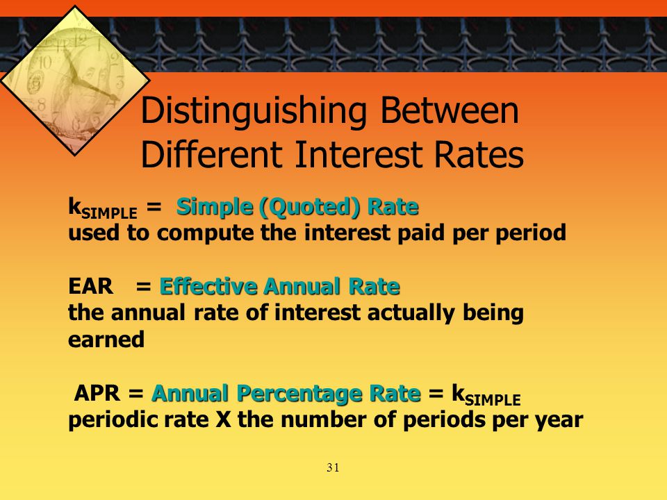 31 Simple (Quoted) Rate k SIMPLE = Simple (Quoted) Rate used to compute the interest paid per period Effective Annual Rate EAR= Effective Annual Rate the annual rate of interest actually being earned Annual Percentage Rate APR = Annual Percentage Rate = k SIMPLE periodic rate X the number of periods per year Distinguishing Between Different Interest Rates