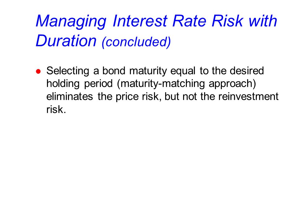 Managing Interest Rate Risk with Duration (concluded) l Selecting a bond maturity equal to the desired holding period (maturity-matching approach) eliminates the price risk, but not the reinvestment risk.