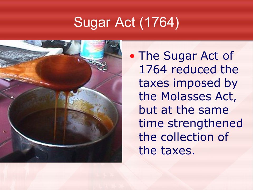 Sugar Act (1764) The Sugar Act of 1764 reduced the taxes imposed by the Molasses Act, but at the same time strengthened the collection of the taxes.