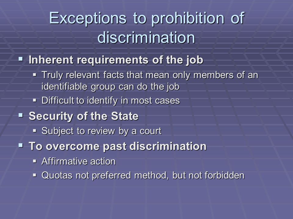 Exceptions to prohibition of discrimination  Inherent requirements of the job  Truly relevant facts that mean only members of an identifiable group can do the job  Difficult to identify in most cases  Security of the State  Subject to review by a court  To overcome past discrimination  Affirmative action  Quotas not preferred method, but not forbidden