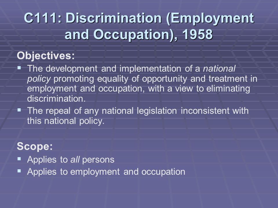 C111: Discrimination (Employment and Occupation), 1958 Objectives:   The development and implementation of a national policy promoting equality of opportunity and treatment in employment and occupation, with a view to eliminating discrimination.