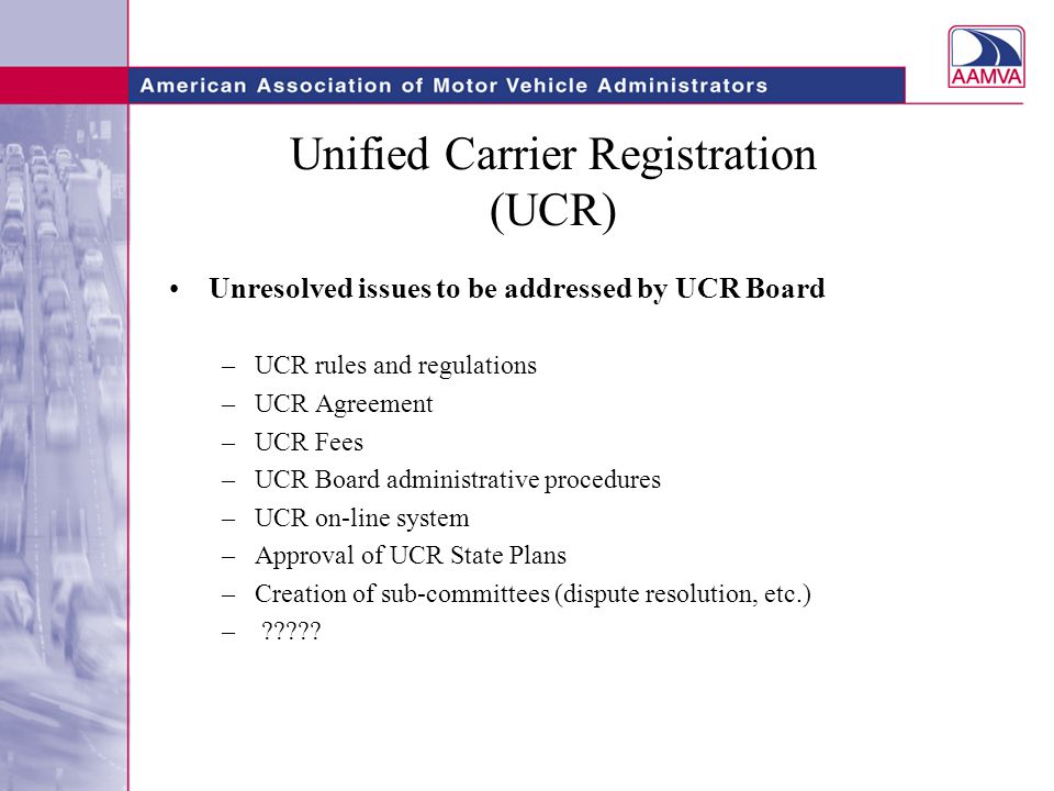 Unified Carrier Registration (UCR) Unresolved issues to be addressed by UCR Board –UCR rules and regulations –UCR Agreement –UCR Fees –UCR Board administrative procedures –UCR on-line system –Approval of UCR State Plans –Creation of sub-committees (dispute resolution, etc.) –