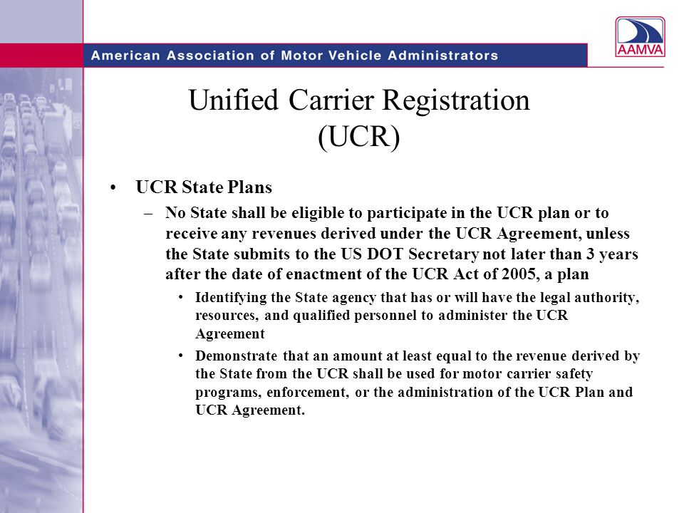 Unified Carrier Registration (UCR) UCR State Plans –No State shall be eligible to participate in the UCR plan or to receive any revenues derived under the UCR Agreement, unless the State submits to the US DOT Secretary not later than 3 years after the date of enactment of the UCR Act of 2005, a plan Identifying the State agency that has or will have the legal authority, resources, and qualified personnel to administer the UCR Agreement Demonstrate that an amount at least equal to the revenue derived by the State from the UCR shall be used for motor carrier safety programs, enforcement, or the administration of the UCR Plan and UCR Agreement.