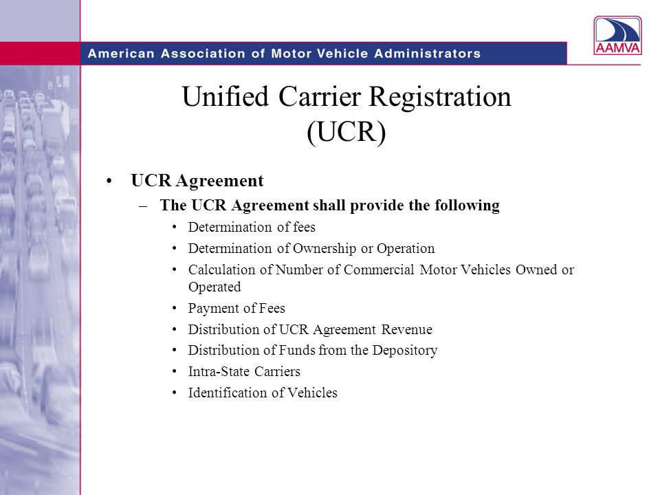 Unified Carrier Registration (UCR) UCR Agreement –The UCR Agreement shall provide the following Determination of fees Determination of Ownership or Operation Calculation of Number of Commercial Motor Vehicles Owned or Operated Payment of Fees Distribution of UCR Agreement Revenue Distribution of Funds from the Depository Intra-State Carriers Identification of Vehicles