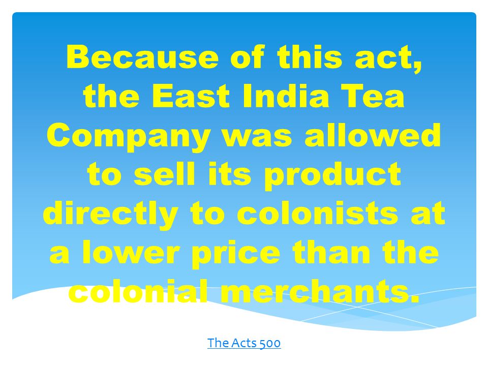 Because of this act, the East India Tea Company was allowed to sell its product directly to colonists at a lower price than the colonial merchants.