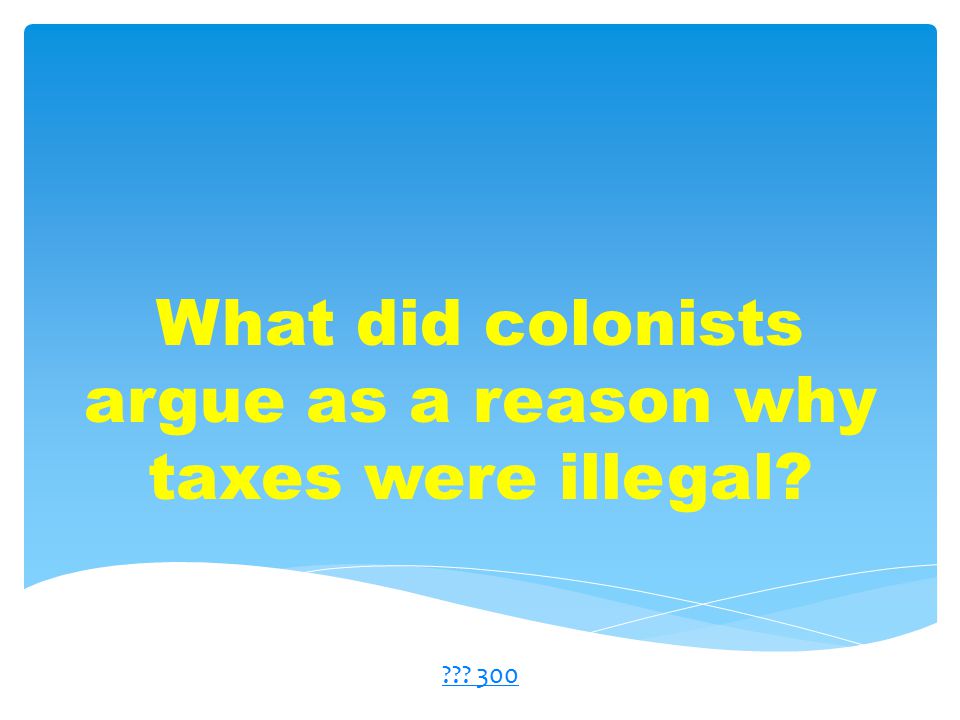 What did colonists argue as a reason why taxes were illegal 300