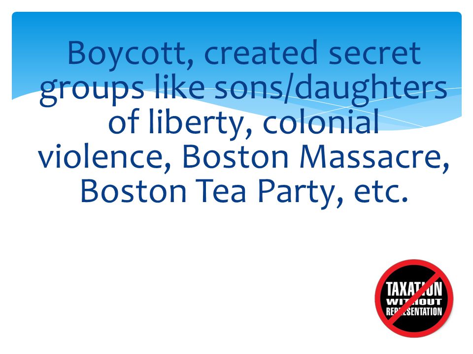 Boycott, created secret groups like sons/daughters of liberty, colonial violence, Boston Massacre, Boston Tea Party, etc.