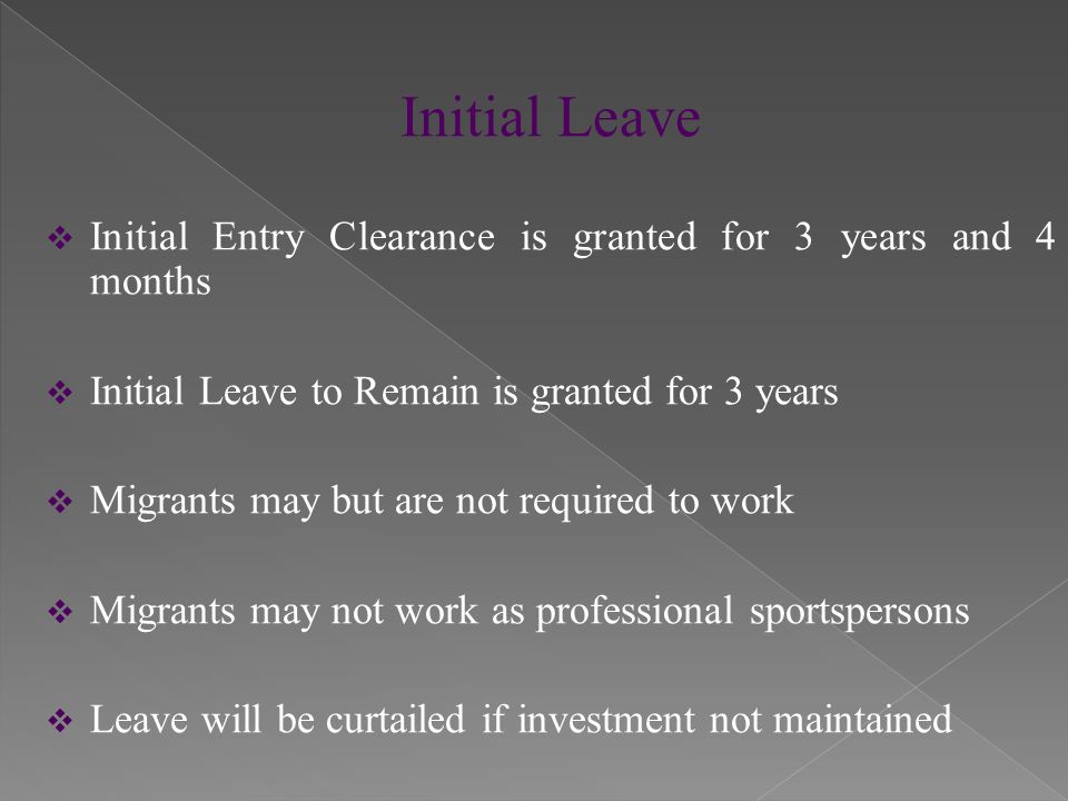 Initial Leave  Initial Entry Clearance is granted for 3 years and 4 months  Initial Leave to Remain is granted for 3 years  Migrants may but are not required to work  Migrants may not work as professional sportspersons  Leave will be curtailed if investment not maintained