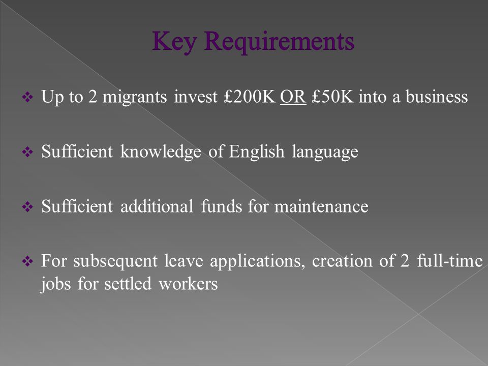 Up to 2 migrants invest £200K OR £50K into a business  Sufficient knowledge of English language  Sufficient additional funds for maintenance  For subsequent leave applications, creation of 2 full-time jobs for settled workers