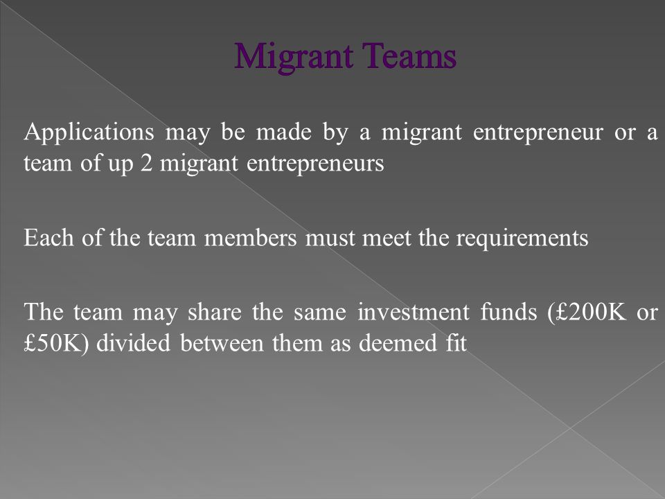 Applications may be made by a migrant entrepreneur or a team of up 2 migrant entrepreneurs Each of the team members must meet the requirements The team may share the same investment funds (£200K or £50K) divided between them as deemed fit