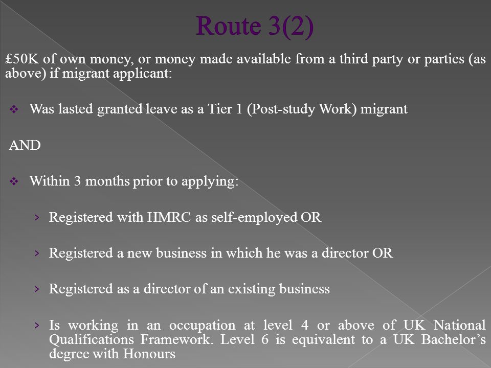 £50K of own money, or money made available from a third party or parties (as above) if migrant applicant:  Was lasted granted leave as a Tier 1 (Post-study Work) migrant AND  Within 3 months prior to applying: › Registered with HMRC as self-employed OR › Registered a new business in which he was a director OR › Registered as a director of an existing business › Is working in an occupation at level 4 or above of UK National Qualifications Framework.
