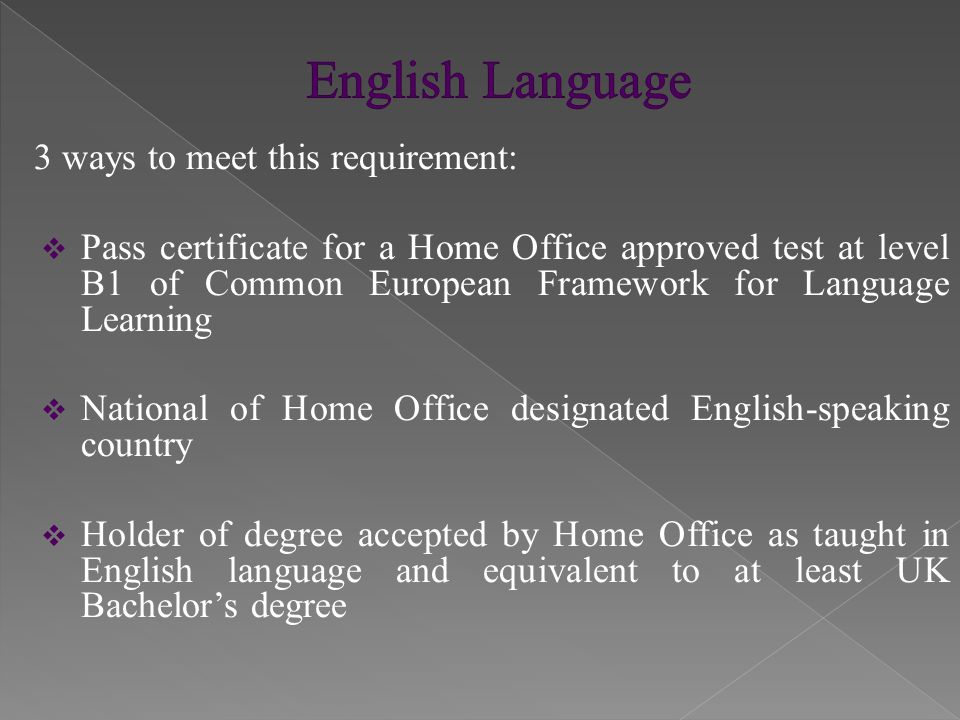 3 ways to meet this requirement:  Pass certificate for a Home Office approved test at level B1 of Common European Framework for Language Learning  National of Home Office designated English-speaking country  Holder of degree accepted by Home Office as taught in English language and equivalent to at least UK Bachelor’s degree