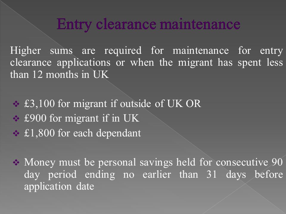 Higher sums are required for maintenance for entry clearance applications or when the migrant has spent less than 12 months in UK  £3,100 for migrant if outside of UK OR  £900 for migrant if in UK  £1,800 for each dependant  Money must be personal savings held for consecutive 90 day period ending no earlier than 31 days before application date