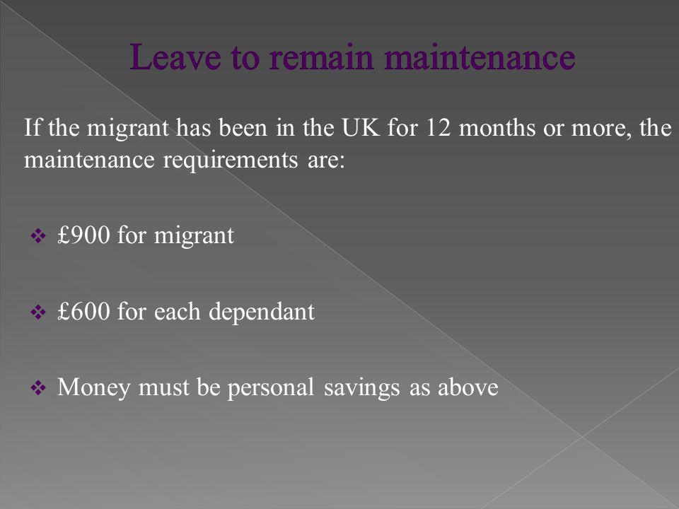 If the migrant has been in the UK for 12 months or more, the maintenance requirements are:  £900 for migrant  £600 for each dependant  Money must be personal savings as above