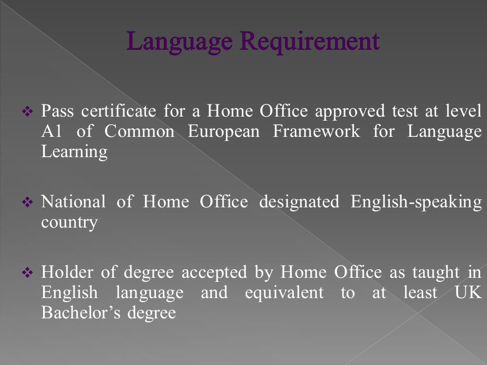  Pass certificate for a Home Office approved test at level A1 of Common European Framework for Language Learning  National of Home Office designated English-speaking country  Holder of degree accepted by Home Office as taught in English language and equivalent to at least UK Bachelor’s degree