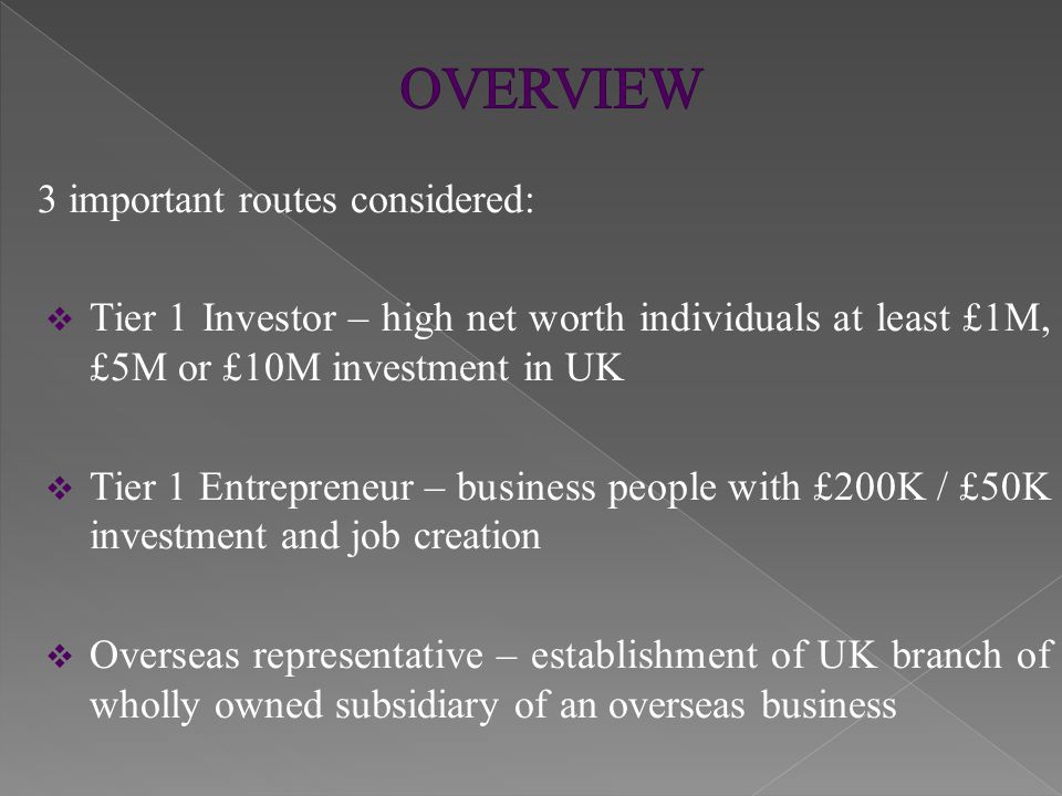 3 important routes considered:  Tier 1 Investor – high net worth individuals at least £1M, £5M or £10M investment in UK  Tier 1 Entrepreneur – business people with £200K / £50K investment and job creation  Overseas representative – establishment of UK branch of wholly owned subsidiary of an overseas business