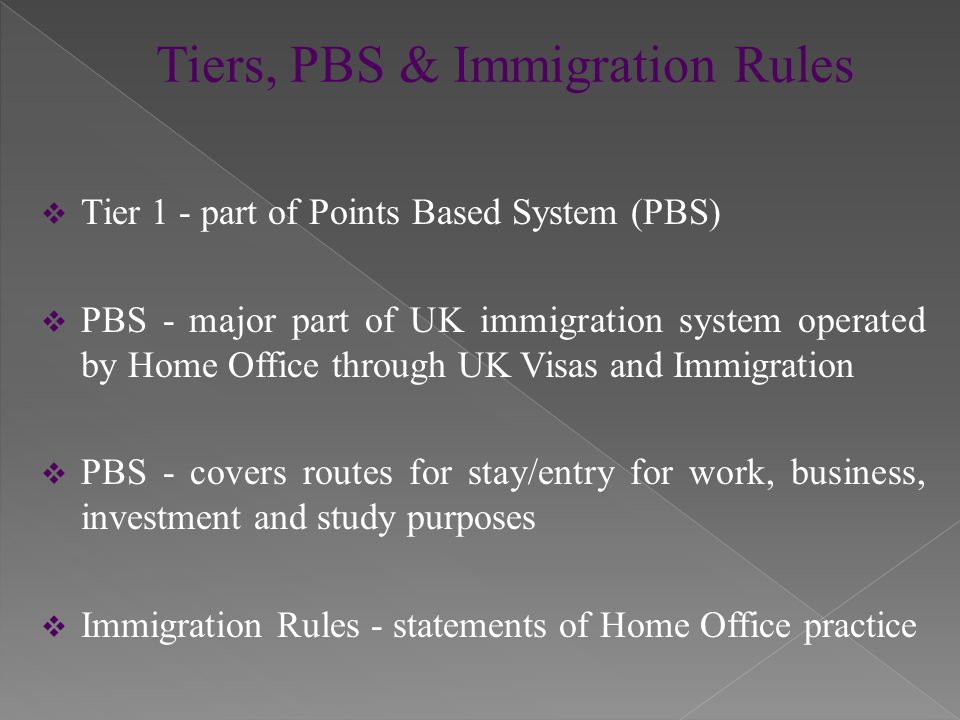  Tier 1 - part of Points Based System (PBS)  PBS - major part of UK immigration system operated by Home Office through UK Visas and Immigration  PBS - covers routes for stay/entry for work, business, investment and study purposes  Immigration Rules - statements of Home Office practice