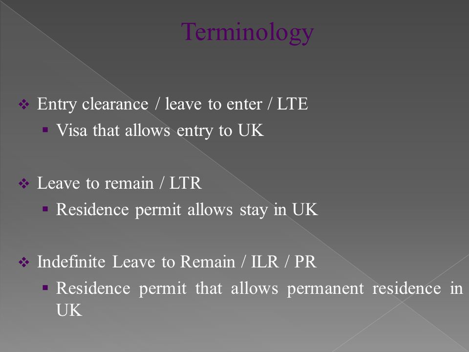  Entry clearance / leave to enter / LTE  Visa that allows entry to UK  Leave to remain / LTR  Residence permit allows stay in UK  Indefinite Leave to Remain / ILR / PR  Residence permit that allows permanent residence in UK
