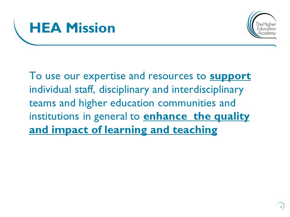 To use our expertise and resources to support individual staff, disciplinary and interdisciplinary teams and higher education communities and institutions in general to enhance the quality and impact of learning and teaching 4 HEA Mission