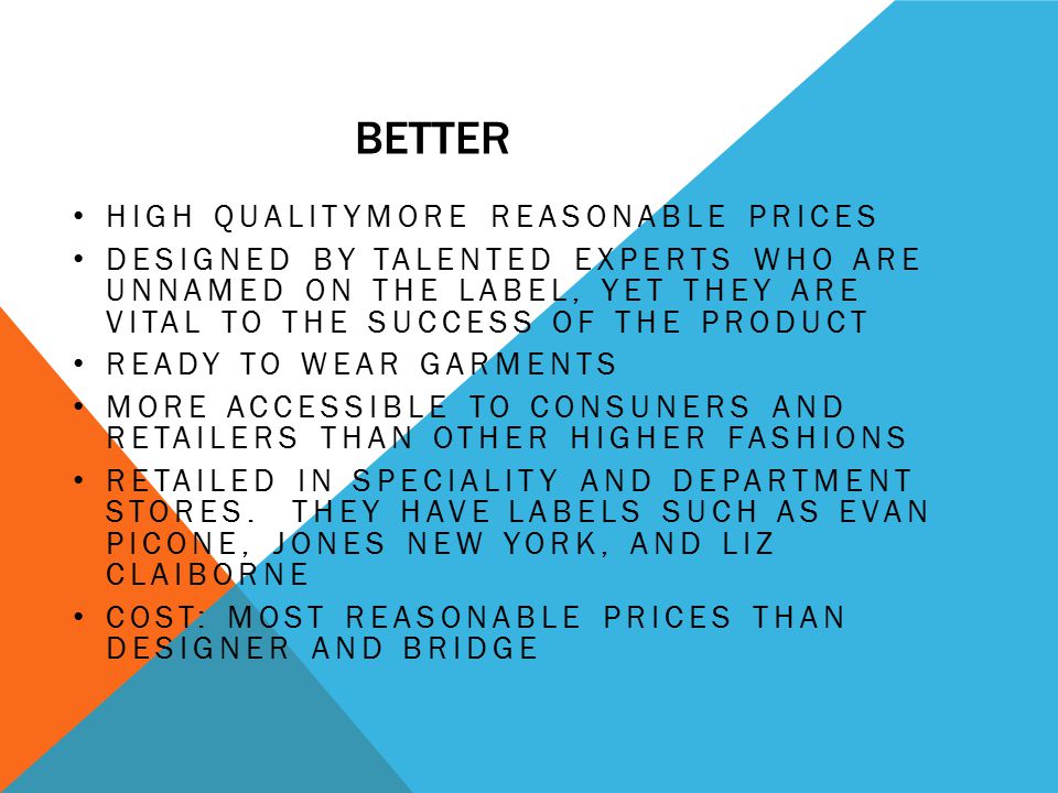 BETTER HIGH QUALITYMORE REASONABLE PRICES DESIGNED BY TALENTED EXPERTS WHO ARE UNNAMED ON THE LABEL, YET THEY ARE VITAL TO THE SUCCESS OF THE PRODUCT READY TO WEAR GARMENTS MORE ACCESSIBLE TO CONSUNERS AND RETAILERS THAN OTHER HIGHER FASHIONS RETAILED IN SPECIALITY AND DEPARTMENT STORES.