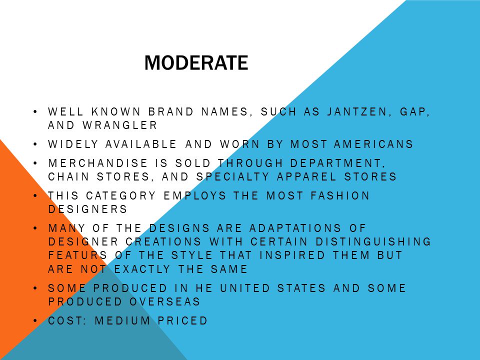 MODERATE WELL KNOWN BRAND NAMES, SUCH AS JANTZEN, GAP, AND WRANGLER WIDELY AVAILABLE AND WORN BY MOST AMERICANS MERCHANDISE IS SOLD THROUGH DEPARTMENT, CHAIN STORES, AND SPECIALTY APPAREL STORES THIS CATEGORY EMPLOYS THE MOST FASHION DESIGNERS MANY OF THE DESIGNS ARE ADAPTATIONS OF DESIGNER CREATIONS WITH CERTAIN DISTINGUISHING FEATURS OF THE STYLE THAT INSPIRED THEM BUT ARE NOT EXACTLY THE SAME SOME PRODUCED IN HE UNITED STATES AND SOME PRODUCED OVERSEAS COST: MEDIUM PRICED