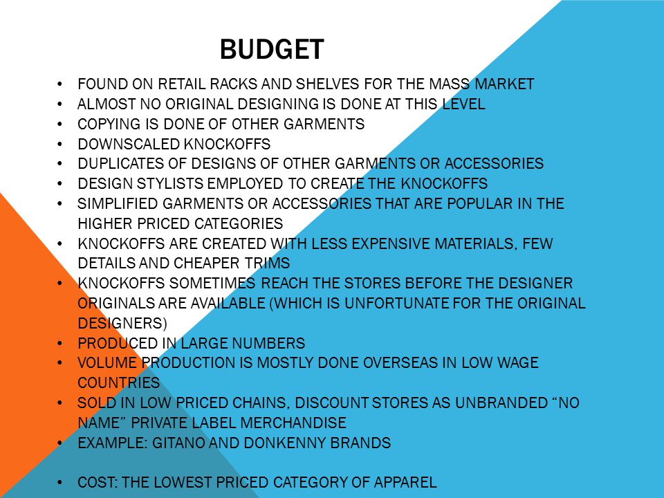 BUDGET FOUND ON RETAIL RACKS AND SHELVES FOR THE MASS MARKET ALMOST NO ORIGINAL DESIGNING IS DONE AT THIS LEVEL COPYING IS DONE OF OTHER GARMENTS DOWNSCALED KNOCKOFFS DUPLICATES OF DESIGNS OF OTHER GARMENTS OR ACCESSORIES DESIGN STYLISTS EMPLOYED TO CREATE THE KNOCKOFFS SIMPLIFIED GARMENTS OR ACCESSORIES THAT ARE POPULAR IN THE HIGHER PRICED CATEGORIES KNOCKOFFS ARE CREATED WITH LESS EXPENSIVE MATERIALS, FEW DETAILS AND CHEAPER TRIMS KNOCKOFFS SOMETIMES REACH THE STORES BEFORE THE DESIGNER ORIGINALS ARE AVAILABLE (WHICH IS UNFORTUNATE FOR THE ORIGINAL DESIGNERS) PRODUCED IN LARGE NUMBERS VOLUME PRODUCTION IS MOSTLY DONE OVERSEAS IN LOW WAGE COUNTRIES SOLD IN LOW PRICED CHAINS, DISCOUNT STORES AS UNBRANDED NO NAME PRIVATE LABEL MERCHANDISE EXAMPLE: GITANO AND DONKENNY BRANDS COST: THE LOWEST PRICED CATEGORY OF APPAREL