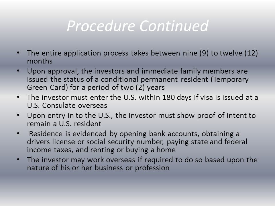 Procedure Continued The entire application process takes between nine (9) to twelve (12) months Upon approval, the investors and immediate family members are issued the status of a conditional permanent resident (Temporary Green Card) for a period of two (2) years The investor must enter the U.S.