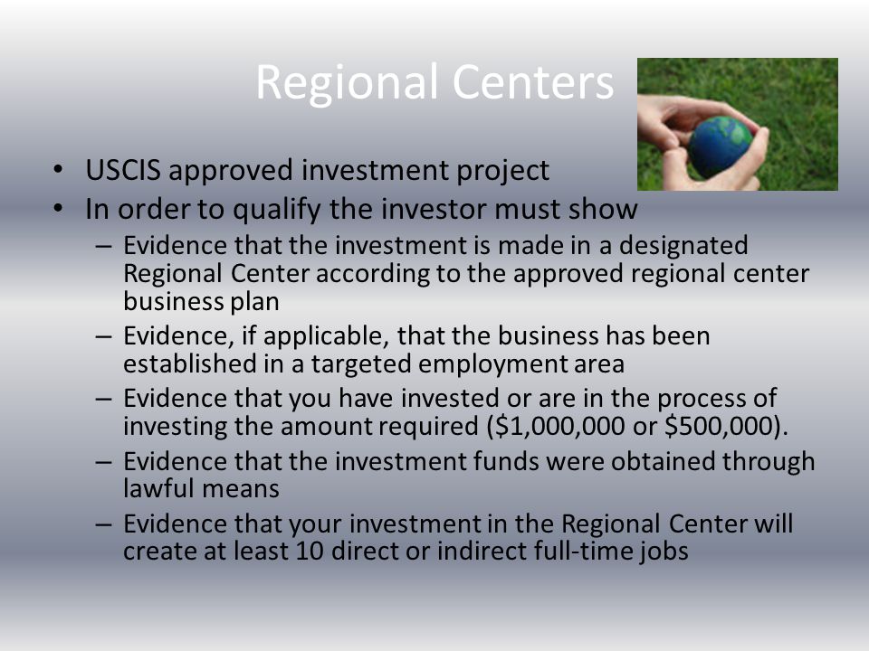 Regional Centers USCIS approved investment project In order to qualify the investor must show – Evidence that the investment is made in a designated Regional Center according to the approved regional center business plan – Evidence, if applicable, that the business has been established in a targeted employment area – Evidence that you have invested or are in the process of investing the amount required ($1,000,000 or $500,000).