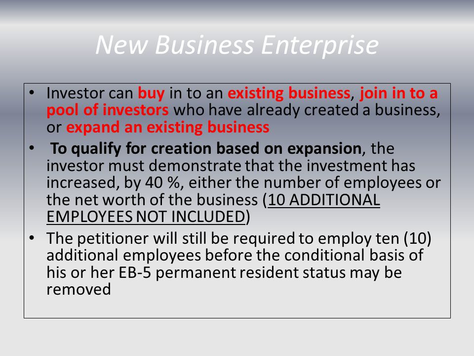 New Business Enterprise Investor can buy in to an existing business, join in to a pool of investors who have already created a business, or expand an existing business To qualify for creation based on expansion, the investor must demonstrate that the investment has increased, by 40 %, either the number of employees or the net worth of the business (10 ADDITIONAL EMPLOYEES NOT INCLUDED) The petitioner will still be required to employ ten (10) additional employees before the conditional basis of his or her EB-5 permanent resident status may be removed