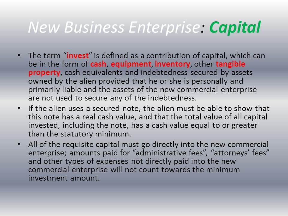 New Business Enterprise: Capital The term invest is defined as a contribution of capital, which can be in the form of cash, equipment, inventory, other tangible property, cash equivalents and indebtedness secured by assets owned by the alien provided that he or she is personally and primarily liable and the assets of the new commercial enterprise are not used to secure any of the indebtedness.
