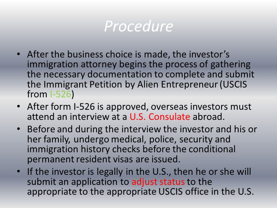 Procedure After the business choice is made, the investor’s immigration attorney begins the process of gathering the necessary documentation to complete and submit the Immigrant Petition by Alien Entrepreneur (USCIS from I-526) After form I-526 is approved, overseas investors must attend an interview at a U.S.