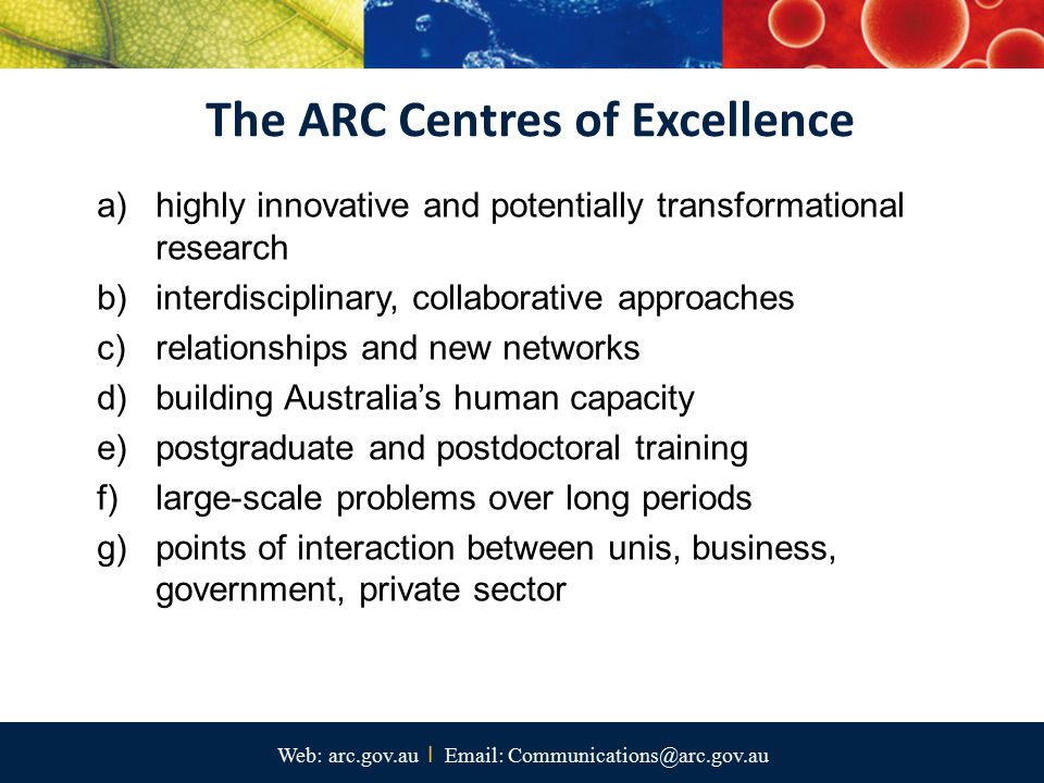 Web: arc.gov.au I   a)highly innovative and potentially transformational research b)interdisciplinary, collaborative approaches c)relationships and new networks d)building Australia’s human capacity e)postgraduate and postdoctoral training f)large-scale problems over long periods g)points of interaction between unis, business, government, private sector The ARC Centres of Excellence