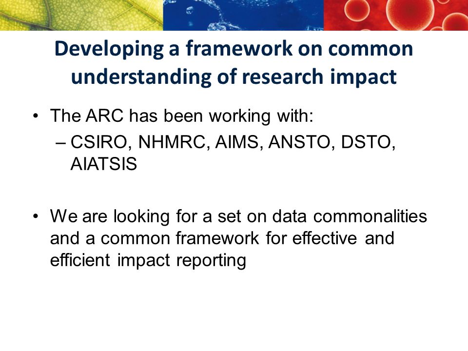 Developing a framework on common understanding of research impact The ARC has been working with: –CSIRO, NHMRC, AIMS, ANSTO, DSTO, AIATSIS We are looking for a set on data commonalities and a common framework for effective and efficient impact reporting