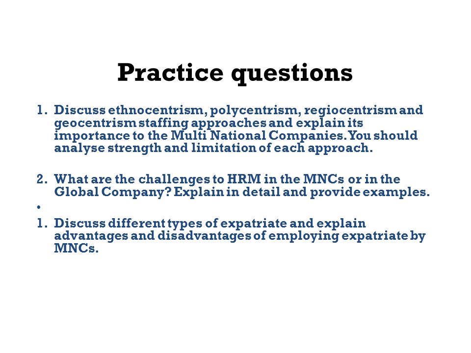 Practice questions 1.Discuss ethnocentrism, polycentrism, regiocentrism and geocentrism staffing approaches and explain its importance to the Multi National Companies.