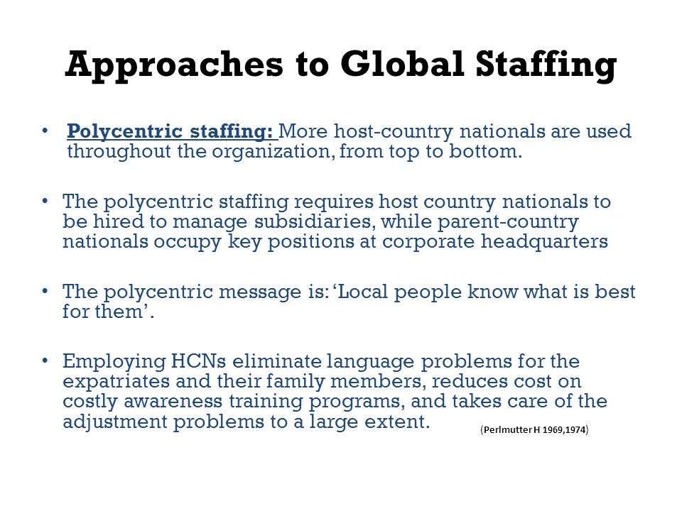 Approaches to Global Staffing Polycentric staffing: More host-country nationals are used throughout the organization, from top to bottom.