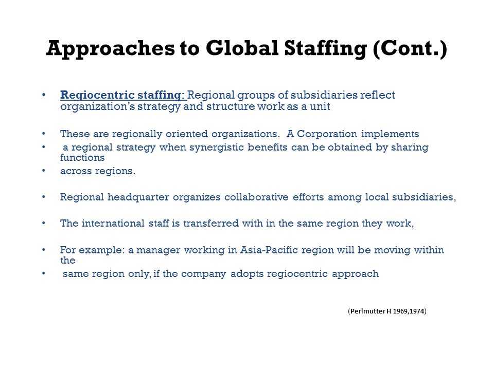Approaches to Global Staffing (Cont.) Regiocentric staffing: Regional groups of subsidiaries reflect organization’s strategy and structure work as a unit These are regionally oriented organizations.