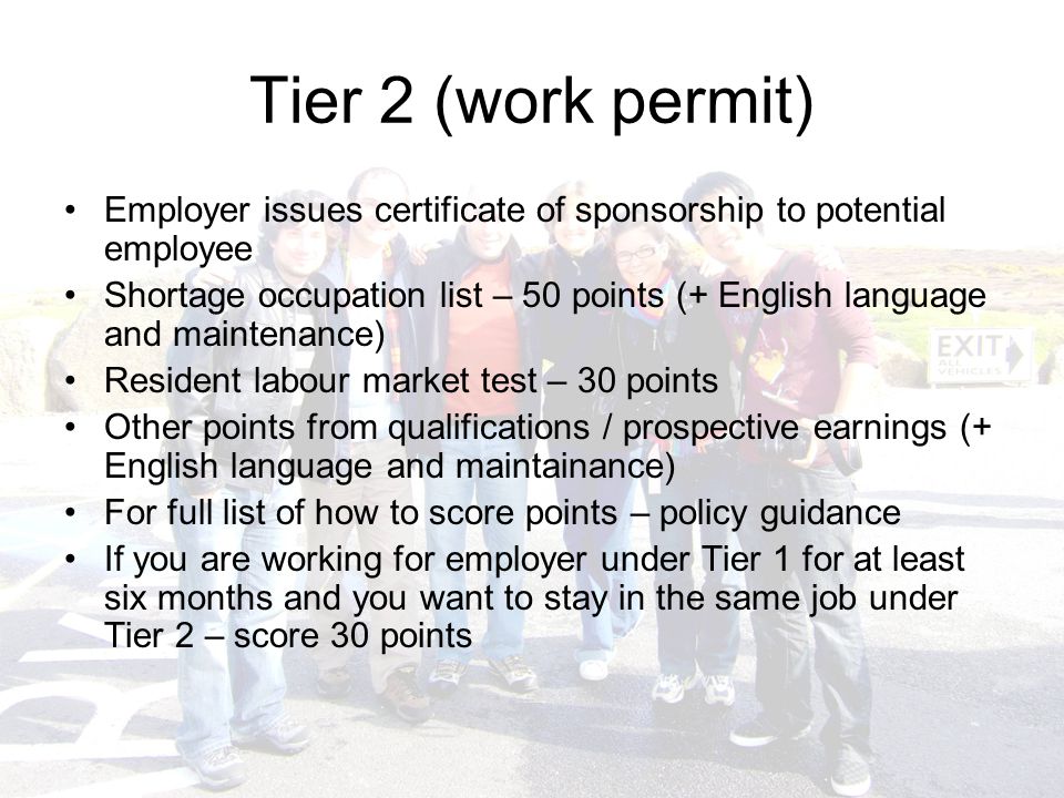 Tier 2 (work permit) Employer issues certificate of sponsorship to potential employee Shortage occupation list – 50 points (+ English language and maintenance) Resident labour market test – 30 points Other points from qualifications / prospective earnings (+ English language and maintainance) For full list of how to score points – policy guidance If you are working for employer under Tier 1 for at least six months and you want to stay in the same job under Tier 2 – score 30 points