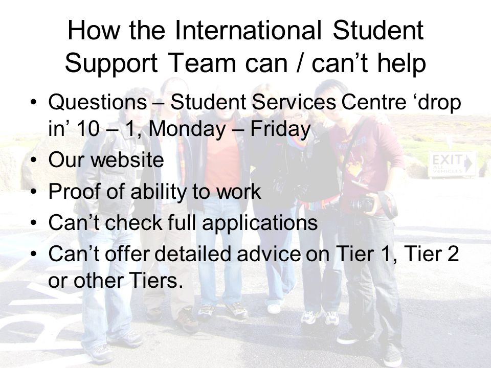 How the International Student Support Team can / can’t help Questions – Student Services Centre ‘drop in’ 10 – 1, Monday – Friday Our website Proof of ability to work Can’t check full applications Can’t offer detailed advice on Tier 1, Tier 2 or other Tiers.