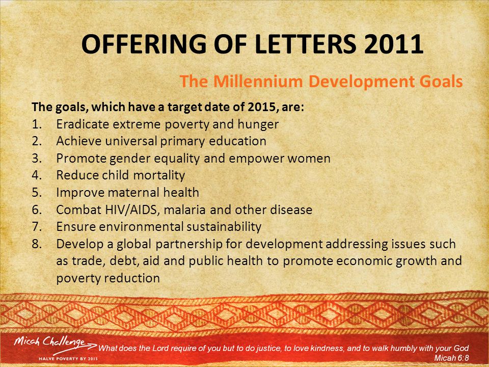 OFFERING OF LETTERS 2011 The Millennium Development Goals The goals, which have a target date of 2015, are: 1.Eradicate extreme poverty and hunger 2.Achieve universal primary education 3.Promote gender equality and empower women 4.Reduce child mortality 5.Improve maternal health 6.Combat HIV/AIDS, malaria and other disease 7.Ensure environmental sustainability 8.Develop a global partnership for development addressing issues such as trade, debt, aid and public health to promote economic growth and poverty reduction