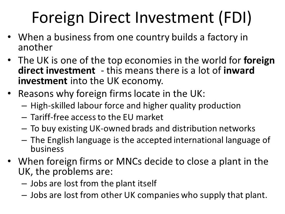 Foreign Direct Investment (FDI) When a business from one country builds a factory in another The UK is one of the top economies in the world for foreign direct investment - this means there is a lot of inward investment into the UK economy.