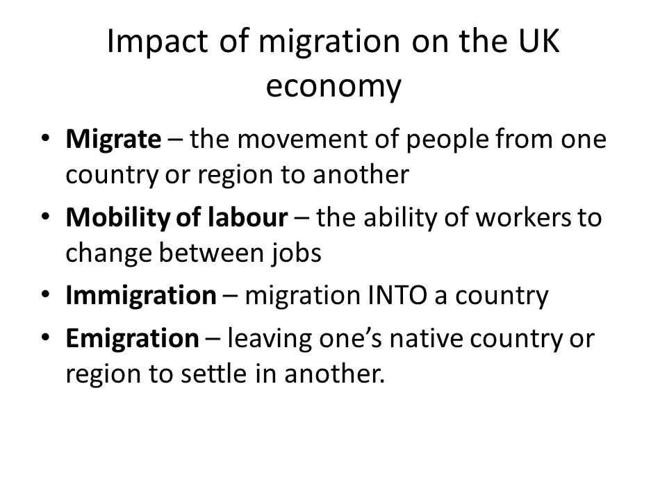 Impact of migration on the UK economy Migrate – the movement of people from one country or region to another Mobility of labour – the ability of workers to change between jobs Immigration – migration INTO a country Emigration – leaving one’s native country or region to settle in another.