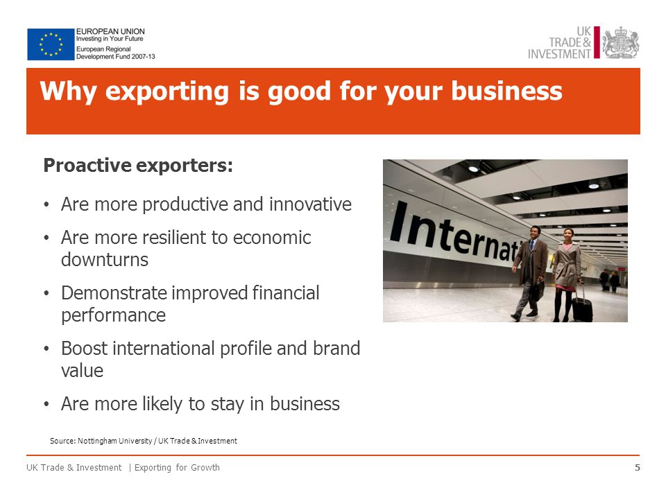 Why exporting is good for your business UK Trade & Investment | Exporting for Growth5 Proactive exporters: Are more productive and innovative Are more resilient to economic downturns Demonstrate improved financial performance Boost international profile and brand value Are more likely to stay in business Source: Nottingham University / UK Trade & Investment