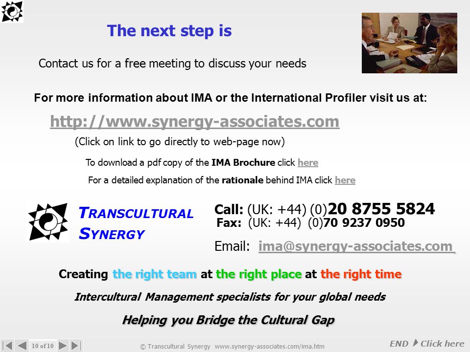 The benefits of the Global Manager Selector assists in identification of potential / future international managers helps in managing career development of future international managers aids in selection / confirmation of candidates for specific assignments decreases potential losses from failed international assignments allows companies to be more accurate about their management choices © Transcultural Synergy   9 of 10 The Global Manager Selector can be applied alongside any international ‘recruitment’ project, either internally or externally through agencies International Recruitment Support We do NOT offer recruitment services but the Global Manager Selector offers a vital complementary solution by giving clients an international opinion for overseas assignments The Global Manager Selector Next  Click here